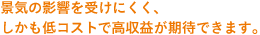 景気の影響を受けにくく、しかも低コストで高収益が期待できます。