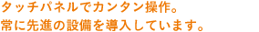 タッチパネルでカンタン操作。常に先進の設備を導入しています。