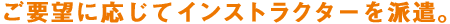 ご要望に応じてインストラクターを派遣。